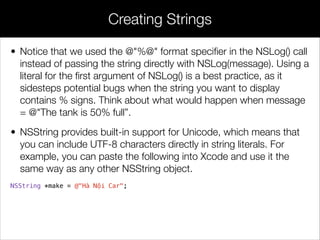 • Notice that we used the @"%@" format speciﬁer in the NSLog() call
instead of passing the string directly with NSLog(message). Using a
literal for the ﬁrst argument of NSLog() is a best practice, as it
sidesteps potential bugs when the string you want to display
contains % signs. Think about what would happen when message
= @"The tank is 50% full”.
• NSString provides built-in support for Unicode, which means that
you can include UTF-8 characters directly in string literals. For
example, you can paste the following into Xcode and use it the
same way as any other NSString object.
NSString *make = @"Hà Nội Car";
Creating Strings
 