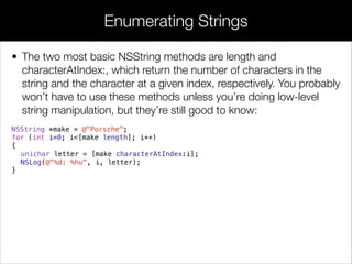 • The two most basic NSString methods are length and
characterAtIndex:, which return the number of characters in the
string and the character at a given index, respectively. You probably
won’t have to use these methods unless you’re doing low-level
string manipulation, but they’re still good to know:
NSString *make = @"Porsche";
for (int i=0; i<[make length]; i++)
{
unichar letter = [make characterAtIndex:i];
NSLog(@"%d: %hu", i, letter);
}
Enumerating Strings
 