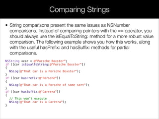 • String comparisons present the same issues as NSNumber
comparisons. Instead of comparing pointers with the == operator, you
should always use the isEqualToString: method for a more robust value
comparison. The following example shows you how this works, along
with the useful hasPreﬁx: and hasSufﬁx: methods for partial
comparisons.
NSString *car = @"Porsche Boxster";
if ([car isEqualToString:@"Porsche Boxster"])
{
NSLog(@"That car is a Porsche Boxster");
}
if ([car hasPrefix:@"Porsche"])
{
NSLog(@"That car is a Porsche of some sort");
}
if ([car hasSuffix:@"Carrera"])
{
// This won't execute
NSLog(@"That car is a Carrera");
}
Comparing Strings
 
