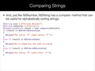 • And, just like NSNumber, NSString has a compare: method that can
be useful for alphabetically sorting strings:
NSString *car = @"Porsche Boxster";
NSString *otherCar = @"Ferrari";
NSComparisonResult result = [car compare:otherCar];
if (result == NSOrderedAscending)
{
NSLog(@"The letter 'P' comes before 'F'");
}
else if (result == NSOrderedSame)
{
NSLog(@"We're comparing the same string");
}
else if (result == NSOrderedDescending)
{
NSLog(@"The letter 'P' comes after 'F'");
}
Comparing Strings
 