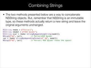 • The two methods presented below are a way to concatenate
NSString objects. But, remember that NSString is an immutable
type, so these methods actually return a new string and leave the
original arguments unchanged.
NSString *make = @"Ferrari";
NSString *model = @"458 Spider";
NSString *car = [make stringByAppendingString:model];
NSLog(@"%@", car); // Ferrari458 Spider
car = [make stringByAppendingFormat:@" %@", model];
NSLog(@"%@", car); // Ferrari 458 Spider (note the space)
!
Combining Strings
 