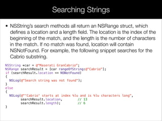 • NSString’s search methods all return an NSRange struct, which
deﬁnes a location and a length ﬁeld. The location is the index of the
beginning of the match, and the length is the number of characters
in the match. If no match was found, location will contain
NSNotFound. For example, the following snippet searches for the
Cabrio substring.
NSString *car = @"Maserati GranCabrio";
NSRange searchResult = [car rangeOfString:@"Cabrio"];
if (searchResult.location == NSNotFound)
{
NSLog(@"Search string was not found");
}
else
{
NSLog(@"'Cabrio' starts at index %lu and is %lu characters long",
searchResult.location, // 13
searchResult.length); // 6
}
Searching Strings
 