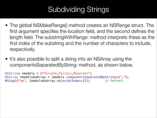 • The global NSMakeRange() method creates an NSRange struct. The
ﬁrst argument speciﬁes the location ﬁeld, and the second deﬁnes the
length ﬁeld. The substringWithRange: method interprets these as the
ﬁrst index of the substring and the number of characters to include,
respectively.
• It’s also possible to split a string into an NSArray using the
componentsSeparatedByString: method, as shown below.
NSString *models = @"Porsche,Ferrari,Maserati";
NSArray *modelsAsArray = [models componentsSeparatedByString:@","];
NSLog(@"%@", [modelsAsArray objectAtIndex:1]); // Ferrari
!
!
Subdividing Strings
 