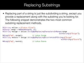 • Replacing part of a string is just like subdividing a string, except you
provide a replacement along with the substring you’re looking for.
The following snippet demonstrates the two most common
substring replacement methods.
NSString *elise = @"Lotus Elise";
NSRange range = NSMakeRange(6, 5);
NSString *exige = [elise stringByReplacingCharactersInRange:range
withString:@"Exige"];
NSLog(@"%@", exige); // Lotus Exige
NSString *evora = [exige stringByReplacingOccurrencesOfString:@"Exige"
withString:@"Evora"];
NSLog(@"%@", evora); // Lotus Evora
!
!
Replacing Substrings
 
