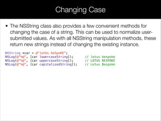 • The NSString class also provides a few convenient methods for
changing the case of a string. This can be used to normalize user-
submitted values. As with all NSString manipulation methods, these
return new strings instead of changing the existing instance.
NSString *car = @"lotUs beSpoKE";
NSLog(@"%@", [car lowercaseString]); // lotus bespoke
NSLog(@"%@", [car uppercaseString]); // LOTUS BESPOKE
NSLog(@"%@", [car capitalizedString]); // Lotus Bespoke
!
!
Changing Case
 