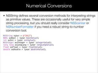 • NSString deﬁnes several conversion methods for interpreting strings
as primitive values. These are occasionally useful for very simple
string processing, but you should really consider NSScanner or
NSNumberFormatter if you need a robust string-to-number
conversion tool.
NSString *year = @"2012";
BOOL asBool = [year boolValue];
int asInt = [year intValue];
NSInteger asInteger = [year integerValue];
long long asLongLong = [year longLongValue];
float asFloat = [year floatValue];
double asDouble = [year doubleValue];
!
!
Numerical Conversions
 
