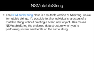 • The NSMutableString class is a mutable version of NSString. Unlike
immutable strings, it’s possible to alter individual characters of a
mutable string without creating a brand new object. This makes
NSMutableString the preferred data structure when you’re
performing several small edits on the same string.
!
!
!
NSMutableString
 