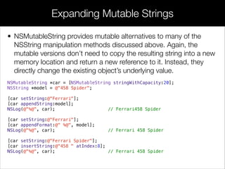 • NSMutableString provides mutable alternatives to many of the
NSString manipulation methods discussed above. Again, the
mutable versions don’t need to copy the resulting string into a new
memory location and return a new reference to it. Instead, they
directly change the existing object’s underlying value.
NSMutableString *car = [NSMutableString stringWithCapacity:20];
NSString *model = @"458 Spider";
[car setString:@"Ferrari"];
[car appendString:model];
NSLog(@"%@", car); // Ferrari458 Spider
[car setString:@"Ferrari"];
[car appendFormat:@" %@", model];
NSLog(@"%@", car); // Ferrari 458 Spider
[car setString:@"Ferrari Spider"];
[car insertString:@"458 " atIndex:8];
NSLog(@"%@", car); // Ferrari 458 Spider
Expanding Mutable Strings
 
