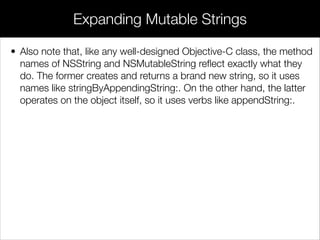 • Also note that, like any well-designed Objective-C class, the method
names of NSString and NSMutableString reﬂect exactly what they
do. The former creates and returns a brand new string, so it uses
names like stringByAppendingString:. On the other hand, the latter
operates on the object itself, so it uses verbs like appendString:.
Expanding Mutable Strings
 