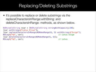 • It’s possible to replace or delete substrings via the
replaceCharactersInRange:withString: and
deleteCharactersInRange: methods, as shown below.
NSMutableString *car = [NSMutableString stringWithCapacity:20];
[car setString:@"Lotus Elise"];
[car replaceCharactersInRange:NSMakeRange(6, 5) withString:@"Exige"];
NSLog(@"%@", car); // Lotus Exige
[car deleteCharactersInRange:NSMakeRange(5, 6)];
NSLog(@"%@", car); // Lotus
!
!
!
Replacing/Deleting Substrings
 