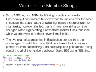 • Since NSString and NSMutableString provide such similar
functionality, it can be hard to know when to use one over the other.
In general, the static nature of NSString makes it more efﬁcient for
most tasks; however, the fact that an immutable string can’t be
changed without generating a new object makes it less than ideal
when you’re trying to perform several small edits.
• The two examples presented in this section demonstrate the
advantages of mutable strings. First, let’s take a look at an anti-
pattern for immutable strings. The following loop generates a string
containing all of the numbers between 0 and 999 using NSString.
// DO NOT DO THIS. EVER.
NSString *indices = @"";
for (int i=0; i<1000; i++)
{
indices = [indices stringByAppendingFormat:@"%d", i];
}
When To Use Mutable Strings
 