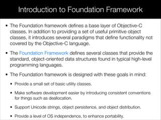 • The Foundation framework deﬁnes a base layer of Objective-C
classes. In addition to providing a set of useful primitive object
classes, it introduces several paradigms that deﬁne functionality not
covered by the Objective-C language.
• The Foundation Framework deﬁnes several classes that provide the
standard, object-oriented data structures found in typical high-level
programming languages.
• The Foundation framework is designed with these goals in mind:
• Provide a small set of basic utility classes.
• Make software development easier by introducing consistent conventions
for things such as deallocation.
• Support Unicode strings, object persistence, and object distribution.
• Provide a level of OS independence, to enhance portability.
Introduction to Foundation Framework
 