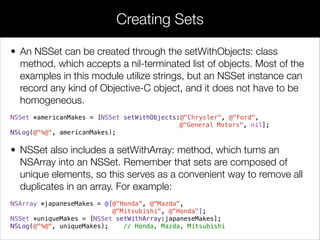 • An NSSet can be created through the setWithObjects: class
method, which accepts a nil-terminated list of objects. Most of the
examples in this module utilize strings, but an NSSet instance can
record any kind of Objective-C object, and it does not have to be
homogeneous.
NSSet *americanMakes = [NSSet setWithObjects:@"Chrysler", @"Ford",
@"General Motors", nil];
NSLog(@"%@", americanMakes);
• NSSet also includes a setWithArray: method, which turns an
NSArray into an NSSet. Remember that sets are composed of
unique elements, so this serves as a convenient way to remove all
duplicates in an array. For example:
NSArray *japaneseMakes = @[@"Honda", @"Mazda",
@"Mitsubishi", @"Honda"];
NSSet *uniqueMakes = [NSSet setWithArray:japaneseMakes];
NSLog(@"%@", uniqueMakes); // Honda, Mazda, Mitsubishi
Creating Sets
 