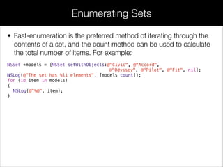 • Fast-enumeration is the preferred method of iterating through the
contents of a set, and the count method can be used to calculate
the total number of items. For example:
NSSet *models = [NSSet setWithObjects:@"Civic", @"Accord",
@"Odyssey", @"Pilot", @"Fit", nil];
NSLog(@"The set has %li elements", [models count]);
for (id item in models)
{
NSLog(@"%@", item);
}
Enumerating Sets
 