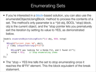 • If you’re interested in a block-based solution, you can also use the
enumerateObjectsUsingBlock: method to process the contents of a
set. The method’s only parameter is a ^(id obj, BOOL *stop) block.
obj is the current object, and the *stop pointer lets you prematurely
exit the iteration by setting its value to YES, as demonstrated
below.
[models enumerateObjectsUsingBlock:^(id obj, BOOL *stop)
{
NSLog(@"Current item: %@", obj);
if ([obj isEqualToString:@"Fit"])
{
NSLog(@"I was looking for a Honda Fit, and I found it!");
*stop = YES; // Stop enumerating items
}
}];
• The *stop = YES line tells the set to stop enumerating once it
reaches the @"Fit" element. This the block equivalent of the break
statement.
Enumerating Sets
 