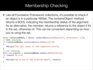 • Like all Foundation Framework collections, it’s possible to check if
an object is in a particular NSSet. The containsObject: method
returns a BOOL indicating the membership status of the argument.
As an alternative, the member: returns a reference to the object if it’s
in the set, otherwise nil. This can be convenient depending on how
you’re using the set.
NSSet *selectedMakes = [NSSet setWithObjects:@"Maserati", @"Porsche", nil];
// BOOL checking
if ([selectedMakes containsObject:@"Maserati"])
{
NSLog(@"The user seems to like expensive cars");
}
// nil checking
NSString *result = [selectedMakes member:@"Maserati"];
if (result != nil)
{
NSLog(@"%@ is one of the selected makes", result);
}
Membership Checking
 
