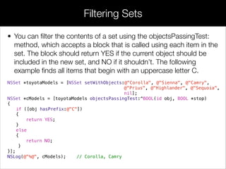 • You can ﬁlter the contents of a set using the objectsPassingTest:
method, which accepts a block that is called using each item in the
set. The block should return YES if the current object should be
included in the new set, and NO if it shouldn’t. The following
example ﬁnds all items that begin with an uppercase letter C.
NSSet *toyotaModels = [NSSet setWithObjects:@"Corolla", @"Sienna", @"Camry",
@“Prius", @"Highlander", @"Sequoia",
nil];
NSSet *cModels = [toyotaModels objectsPassingTest:^BOOL(id obj, BOOL *stop)
{
if ([obj hasPrefix:@"C"])
{
return YES;
}
else
{
return NO;
}
}];
NSLog(@"%@", cModels); // Corolla, Camry
Filtering Sets
 