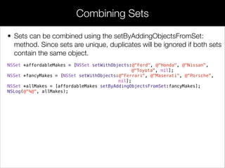 • Sets can be combined using the setByAddingObjectsFromSet:
method. Since sets are unique, duplicates will be ignored if both sets
contain the same object.
NSSet *affordableMakes = [NSSet setWithObjects:@"Ford", @"Honda", @"Nissan",
@"Toyota", nil];
NSSet *fancyMakes = [NSSet setWithObjects:@"Ferrari", @"Maserati", @"Porsche",
nil];
NSSet *allMakes = [affordableMakes setByAddingObjectsFromSet:fancyMakes];
NSLog(@"%@", allMakes);
Combining Sets
 