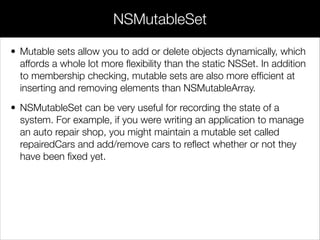 • Mutable sets allow you to add or delete objects dynamically, which
affords a whole lot more ﬂexibility than the static NSSet. In addition
to membership checking, mutable sets are also more efﬁcient at
inserting and removing elements than NSMutableArray.
• NSMutableSet can be very useful for recording the state of a
system. For example, if you were writing an application to manage
an auto repair shop, you might maintain a mutable set called
repairedCars and add/remove cars to reﬂect whether or not they
have been ﬁxed yet.
NSMutableSet
 