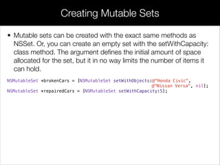 • Mutable sets can be created with the exact same methods as
NSSet. Or, you can create an empty set with the setWithCapacity:
class method. The argument deﬁnes the initial amount of space
allocated for the set, but it in no way limits the number of items it
can hold.
NSMutableSet *brokenCars = [NSMutableSet setWithObjects:@"Honda Civic",
@"Nissan Versa", nil];
NSMutableSet *repairedCars = [NSMutableSet setWithCapacity:5];
Creating Mutable Sets
 