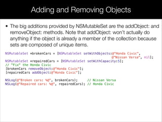 • The big additions provided by NSMutableSet are the addObject: and
removeObject: methods. Note that addObject: won’t actually do
anything if the object is already a member of the collection because
sets are composed of unique items.
NSMutableSet *brokenCars = [NSMutableSet setWithObjects:@"Honda Civic",
@"Nissan Versa", nil];
NSMutableSet *repairedCars = [NSMutableSet setWithCapacity:5];
// "Fix" the Honda Civic
[brokenCars removeObject:@"Honda Civic"];
[repairedCars addObject:@"Honda Civic"];
NSLog(@"Broken cars: %@", brokenCars); // Nissan Versa
NSLog(@"Repaired cars: %@", repairedCars); // Honda Civic
Adding and Removing Objects
 