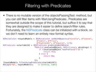 • There is no mutable version of the objectsPassingTest: method, but
you can still ﬁlter items with ﬁlterUsingPredicate:. Predicates are
somewhat outside the scope of this tutorial, but sufﬁce it to say that
they are designed to make it easier to deﬁne search/ﬁlter rules.
Fortunately, the NSPredicate class can be initialized with a block, so
we don’t need to learn an entirely new format syntax.
NSMutableSet *toyotaModels = [NSMutableSet setWithObjects:@"Corolla", @"Sienna",
@"Camry", @"Prius",
@"Highlander", @"Sequoia", nil];
NSPredicate *startsWithC = [NSPredicate predicateWithBlock:
^BOOL(id evaluatedObject, NSDictionary *bindings) {
if ([evaluatedObject hasPrefix:@"C"]) {
return YES;
} else {
return NO;
}
}];
[toyotaModels filterUsingPredicate:startsWithC];
NSLog(@"%@", toyotaModels); // Corolla, Camry
!
Filtering with Predicates
 