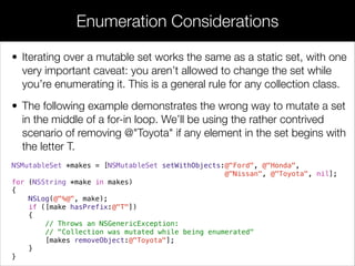 • Iterating over a mutable set works the same as a static set, with one
very important caveat: you aren’t allowed to change the set while
you’re enumerating it. This is a general rule for any collection class.
• The following example demonstrates the wrong way to mutate a set
in the middle of a for-in loop. We’ll be using the rather contrived
scenario of removing @"Toyota" if any element in the set begins with
the letter T.
NSMutableSet *makes = [NSMutableSet setWithObjects:@"Ford", @"Honda",
@"Nissan", @"Toyota", nil];
for (NSString *make in makes)
{
NSLog(@"%@", make);
if ([make hasPrefix:@"T"])
{
// Throws an NSGenericException:
// "Collection was mutated while being enumerated"
[makes removeObject:@"Toyota"];
}
}
Enumeration Considerations
 