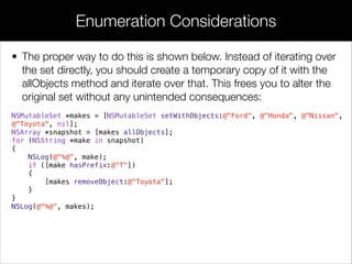 • The proper way to do this is shown below. Instead of iterating over
the set directly, you should create a temporary copy of it with the
allObjects method and iterate over that. This frees you to alter the
original set without any unintended consequences:
NSMutableSet *makes = [NSMutableSet setWithObjects:@"Ford", @"Honda", @"Nissan",
@"Toyota", nil];
NSArray *snapshot = [makes allObjects];
for (NSString *make in snapshot)
{
NSLog(@"%@", make);
if ([make hasPrefix:@"T"])
{
[makes removeObject:@"Toyota"];
}
}
NSLog(@"%@", makes);
Enumeration Considerations
 