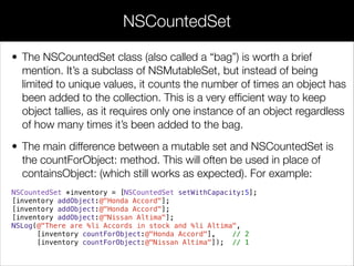 • The NSCountedSet class (also called a “bag”) is worth a brief
mention. It’s a subclass of NSMutableSet, but instead of being
limited to unique values, it counts the number of times an object has
been added to the collection. This is a very efﬁcient way to keep
object tallies, as it requires only one instance of an object regardless
of how many times it’s been added to the bag.
• The main difference between a mutable set and NSCountedSet is
the countForObject: method. This will often be used in place of
containsObject: (which still works as expected). For example:
NSCountedSet *inventory = [NSCountedSet setWithCapacity:5];
[inventory addObject:@"Honda Accord"];
[inventory addObject:@"Honda Accord"];
[inventory addObject:@"Nissan Altima"];
NSLog(@"There are %li Accords in stock and %li Altima",
[inventory countForObject:@"Honda Accord"], // 2
[inventory countForObject:@"Nissan Altima"]); // 1
NSCountedSet
 
