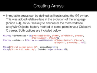 • Immutable arrays can be deﬁned as literals using the @[] syntax.
This was added relatively late in the evolution of the language
(Xcode 4.4), so you’re likely to encounter the more verbose
arrayWithObjects: factory method at some point in your Objective-
C career. Both options are included below.
NSArray *germanMakes = @[@"Mercedes-Benz", @"BMW", @"Porsche", @"Opel",
@"Volkswagen", @"Audi"];
NSArray *ukMakes = [NSArray arrayWithObjects:@"Aston Martin", @"Lotus",
@"Jaguar", @"Bentley", nil];
!
NSLog(@"First german make: %@", germanMakes[0]);
NSLog(@"First U.K. make: %@", [ukMakes objectAtIndex:0]);
Creating Arrays
 