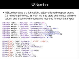 • NSNumber class is a lightweight, object-oriented wrapper around
C’s numeric primitives. It’s main job is to store and retrieve primitive
values, and it comes with dedicated methods for each data type:
NSNumber *aBool = [NSNumber numberWithBool:NO];
NSNumber *aChar = [NSNumber numberWithChar:'z'];
NSNumber *aShort = [NSNumber numberWithShort:32767];
NSNumber *aUShort = [NSNumber numberWithUnsignedShort:65535];
NSNumber *anInt = [NSNumber numberWithInt:2147483647];
NSNumber *aUInt = [NSNumber numberWithUnsignedInt:4294967295];
NSNumber *aLong = [NSNumber numberWithLong:9223372036854775807];
NSNumber *aFloat = [NSNumber numberWithFloat:26.99f];
NSNumber *aDouble = [NSNumber numberWithDouble:26.99];
NSLog(@"%@", [aBool boolValue] ? @"YES" : @"NO");
NSLog(@"%c", [aChar charValue]);
NSLog(@"%hi", [aShort shortValue]);
NSLog(@"%hu", [aUShort unsignedShortValue]);
NSLog(@"%i", [anInt intValue]);
NSLog(@"%u", [aUInt unsignedIntValue]);
NSLog(@"%li", [aLong longValue]);
NSLog(@"%f", [aFloat floatValue]);
NSLog(@"%f", [aDouble doubleValue]);
NSNumber
 