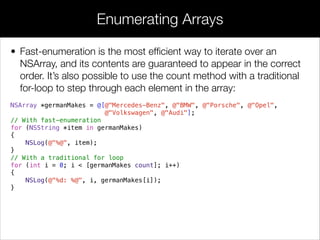 • Fast-enumeration is the most efﬁcient way to iterate over an
NSArray, and its contents are guaranteed to appear in the correct
order. It’s also possible to use the count method with a traditional
for-loop to step through each element in the array:
NSArray *germanMakes = @[@"Mercedes-Benz", @"BMW", @"Porsche", @"Opel",
@"Volkswagen", @"Audi"];
// With fast-enumeration
for (NSString *item in germanMakes)
{
NSLog(@"%@", item);
}
// With a traditional for loop
for (int i = 0; i < [germanMakes count]; i++)
{
NSLog(@"%d: %@", i, germanMakes[i]);
}
Enumerating Arrays
 