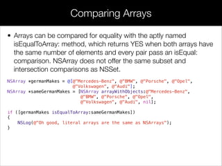 • Arrays can be compared for equality with the aptly named
isEqualToArray: method, which returns YES when both arrays have
the same number of elements and every pair pass an isEqual:
comparison. NSArray does not offer the same subset and
intersection comparisons as NSSet.
NSArray *germanMakes = @[@"Mercedes-Benz", @"BMW", @"Porsche", @"Opel",
@"Volkswagen", @"Audi"];
NSArray *sameGermanMakes = [NSArray arrayWithObjects:@"Mercedes-Benz",
@"BMW", @"Porsche", @"Opel",
@"Volkswagen", @"Audi", nil];
!
if ([germanMakes isEqualToArray:sameGermanMakes])
{
NSLog(@"Oh good, literal arrays are the same as NSArrays");
}
Comparing Arrays
 