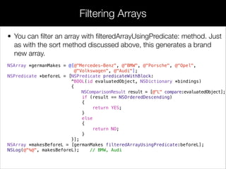 • You can ﬁlter an array with ﬁlteredArrayUsingPredicate: method. Just
as with the sort method discussed above, this generates a brand
new array.
NSArray *germanMakes = @[@"Mercedes-Benz", @"BMW", @"Porsche", @"Opel",
@"Volkswagen", @"Audi"];
NSPredicate *beforeL = [NSPredicate predicateWithBlock:
^BOOL(id evaluatedObject, NSDictionary *bindings)
{
NSComparisonResult result = [@"L" compare:evaluatedObject];
if (result == NSOrderedDescending)
{
return YES;
}
else
{
return NO;
}
}];
NSArray *makesBeforeL = [germanMakes filteredArrayUsingPredicate:beforeL];
NSLog(@"%@", makesBeforeL); // BMW, Audi
Filtering Arrays
 