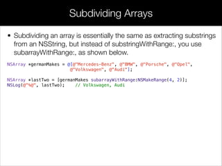 • Subdividing an array is essentially the same as extracting substrings
from an NSString, but instead of substringWithRange:, you use
subarrayWithRange:, as shown below.
NSArray *germanMakes = @[@"Mercedes-Benz", @"BMW", @"Porsche", @"Opel",
@"Volkswagen", @"Audi"];
!
NSArray *lastTwo = [germanMakes subarrayWithRange:NSMakeRange(4, 2)];
NSLog(@"%@", lastTwo); // Volkswagen, Audi
Subdividing Arrays
 