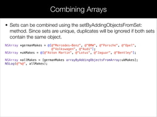 • Sets can be combined using the setByAddingObjectsFromSet:
method. Since sets are unique, duplicates will be ignored if both sets
contain the same object.
NSArray *germanMakes = @[@"Mercedes-Benz", @"BMW", @"Porsche", @"Opel",
@"Volkswagen", @"Audi"];
NSArray *ukMakes = @[@"Aston Martin", @"Lotus", @"Jaguar", @"Bentley"];
!
NSArray *allMakes = [germanMakes arrayByAddingObjectsFromArray:ukMakes];
NSLog(@"%@", allMakes);
Combining Arrays
 