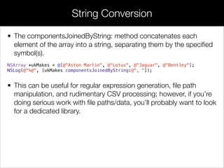 • The componentsJoinedByString: method concatenates each
element of the array into a string, separating them by the speciﬁed
symbol(s).
NSArray *ukMakes = @[@"Aston Martin", @"Lotus", @"Jaguar", @"Bentley"];
NSLog(@"%@", [ukMakes componentsJoinedByString:@", "]);
!
• This can be useful for regular expression generation, ﬁle path
manipulation, and rudimentary CSV processing; however, if you’re
doing serious work with ﬁle paths/data, you’ll probably want to look
for a dedicated library.
!
String Conversion
 