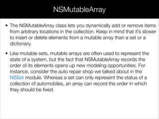 • The NSMutableArray class lets you dynamically add or remove items
from arbitrary locations in the collection. Keep in mind that it’s slower
to insert or delete elements from a mutable array than a set or a
dictionary.
• Like mutable sets, mutable arrays are often used to represent the
state of a system, but the fact that NSMutableArray records the
order of its elements opens up new modeling opportunities. For
instance, consider the auto repair shop we talked about in the
NSSet module. Whereas a set can only represent the status of a
collection of automobiles, an array can record the order in which
they should be ﬁxed.
NSMutableArray
 