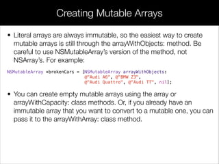 • Literal arrays are always immutable, so the easiest way to create
mutable arrays is still through the arrayWithObjects: method. Be
careful to use NSMutableArray’s version of the method, not
NSArray’s. For example:
NSMutableArray *brokenCars = [NSMutableArray arrayWithObjects:
@"Audi A6", @"BMW Z3",
@"Audi Quattro", @"Audi TT", nil];
• You can create empty mutable arrays using the array or
arrayWithCapacity: class methods. Or, if you already have an
immutable array that you want to convert to a mutable one, you can
pass it to the arrayWithArray: class method.
!
Creating Mutable Arrays
 