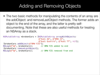• The two basic methods for manipulating the contents of an array are
the addObject: and removeLastObject methods. The former adds an
object to the end of the array, and the latter is pretty self-
documenting. Note that these are also useful methods for treating
an NSArray as a stack.
NSMutableArray *brokenCars = [NSMutableArray arrayWithObjects:
@"Audi A6", @"BMW Z3",
@"Audi Quattro", @"Audi TT", nil];
[brokenCars addObject:@"BMW F25"];
NSLog(@"%@", brokenCars); // BMW F25 added to end
[brokenCars removeLastObject];
NSLog(@"%@", brokenCars); // BMW F25 removed from end
Adding and Removing Objects
 