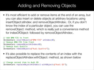 • It’s most efﬁcient to add or remove items at the end of an array, but
you can also insert or delete objects at arbitrary locations using
insertObject:atIndex: and removeObjectAtIndex:. Or, if you don’t
know the index of a particular object, you can use the
removeObject: method, which is really just a convenience method
for indexOfObject: followed by removeObjectAtIndex:.
// Add BMW F25 to front
[brokenCars insertObject:@"BMW F25" atIndex:0];
// Remove BMW F25 from front
[brokenCars removeObjectAtIndex:0];
// Remove Audi Quattro
[brokenCars removeObject:@"Audi Quattro"];
• It’s also possible to replace the contents of an index with the
replaceObjectAtIndex:withObject: method, as shown below
// Change second item to Audi Q5
[brokenCars replaceObjectAtIndex:1 withObject:@"Audi Q5"];
Adding and Removing Objects
 