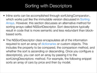 • Inline sorts can be accomplished through sortUsingComparator:,
which works just like the immutable version discussed in Sorting
Arrays. However, this section discusses an alternative method for
sorting arrays called NSSortDescriptor. Sort descriptors typically
result in code that is more semantic and less redundant than block-
based sorts.
• The NSSortDescriptor class encapsulates all of the information
required to sort an array of dictionaries or custom objects. This
includes the property to be compared, the comparison method, and
whether the sort is ascending or descending. Once you conﬁgure a
descriptor(s), you can sort an array by passing it to the
sortUsingDescriptors: method. For example, the following snippet
sorts an array of cars by price and then by model.
!
Sorting with Descriptors
 
