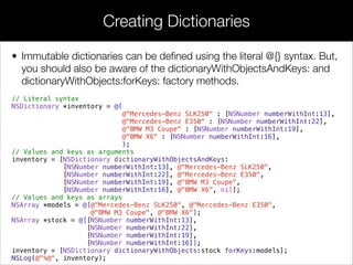 • Immutable dictionaries can be deﬁned using the literal @{} syntax. But,
you should also be aware of the dictionaryWithObjectsAndKeys: and
dictionaryWithObjects:forKeys: factory methods.
// Literal syntax
NSDictionary *inventory = @{
@"Mercedes-Benz SLK250" : [NSNumber numberWithInt:13],
@"Mercedes-Benz E350" : [NSNumber numberWithInt:22],
@"BMW M3 Coupe" : [NSNumber numberWithInt:19],
@"BMW X6" : [NSNumber numberWithInt:16],
};
// Values and keys as arguments
inventory = [NSDictionary dictionaryWithObjectsAndKeys:
[NSNumber numberWithInt:13], @"Mercedes-Benz SLK250",
[NSNumber numberWithInt:22], @"Mercedes-Benz E350",
[NSNumber numberWithInt:19], @"BMW M3 Coupe",
[NSNumber numberWithInt:16], @"BMW X6", nil];
// Values and keys as arrays
NSArray *models = @[@"Mercedes-Benz SLK250", @"Mercedes-Benz E350",
@"BMW M3 Coupe", @"BMW X6"];
NSArray *stock = @[[NSNumber numberWithInt:13],
[NSNumber numberWithInt:22],
[NSNumber numberWithInt:19],
[NSNumber numberWithInt:16]];
inventory = [NSDictionary dictionaryWithObjects:stock forKeys:models];
NSLog(@"%@", inventory);
Creating Dictionaries
 