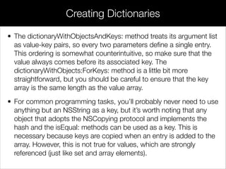 • The dictionaryWithObjectsAndKeys: method treats its argument list
as value-key pairs, so every two parameters deﬁne a single entry.
This ordering is somewhat counterintuitive, so make sure that the
value always comes before its associated key. The
dictionaryWithObjects:ForKeys: method is a little bit more
straightforward, but you should be careful to ensure that the key
array is the same length as the value array.
• For common programming tasks, you’ll probably never need to use
anything but an NSString as a key, but it’s worth noting that any
object that adopts the NSCopying protocol and implements the
hash and the isEqual: methods can be used as a key. This is
necessary because keys are copied when an entry is added to the
array. However, this is not true for values, which are strongly
referenced (just like set and array elements).
Creating Dictionaries
 