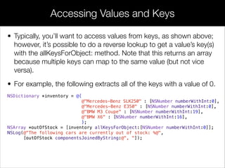 • Typically, you’ll want to access values from keys, as shown above;
however, it’s possible to do a reverse lookup to get a value’s key(s)
with the allKeysForObject: method. Note that this returns an array
because multiple keys can map to the same value (but not vice
versa).
• For example, the following extracts all of the keys with a value of 0.
NSDictionary *inventory = @{
@"Mercedes-Benz SLK250" : [NSNumber numberWithInt:0],
@"Mercedes-Benz E350" : [NSNumber numberWithInt:0],
@"BMW M3 Coupe" : [NSNumber numberWithInt:19],
@"BMW X6" : [NSNumber numberWithInt:16],
};
NSArray *outOfStock = [inventory allKeysForObject:[NSNumber numberWithInt:0]];
NSLog(@"The following cars are currently out of stock: %@",
[outOfStock componentsJoinedByString:@", "]);
Accessing Values and Keys
 