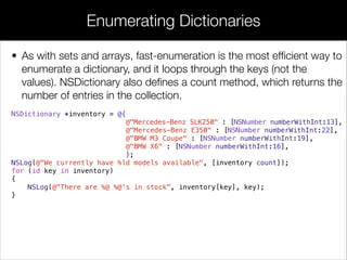 • As with sets and arrays, fast-enumeration is the most efﬁcient way to
enumerate a dictionary, and it loops through the keys (not the
values). NSDictionary also deﬁnes a count method, which returns the
number of entries in the collection.
NSDictionary *inventory = @{
@"Mercedes-Benz SLK250" : [NSNumber numberWithInt:13],
@"Mercedes-Benz E350" : [NSNumber numberWithInt:22],
@"BMW M3 Coupe" : [NSNumber numberWithInt:19],
@"BMW X6" : [NSNumber numberWithInt:16],
};
NSLog(@"We currently have %ld models available", [inventory count]);
for (id key in inventory)
{
NSLog(@"There are %@ %@'s in stock", inventory[key], key);
}
Enumerating Dictionaries
 