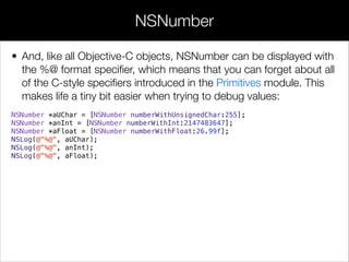 • And, like all Objective-C objects, NSNumber can be displayed with
the %@ format speciﬁer, which means that you can forget about all
of the C-style speciﬁers introduced in the Primitives module. This
makes life a tiny bit easier when trying to debug values:
NSNumber *aUChar = [NSNumber numberWithUnsignedChar:255];
NSNumber *anInt = [NSNumber numberWithInt:2147483647];
NSNumber *aFloat = [NSNumber numberWithFloat:26.99f];
NSLog(@"%@", aUChar);
NSLog(@"%@", anInt);
NSLog(@"%@", aFloat);
NSNumber
 