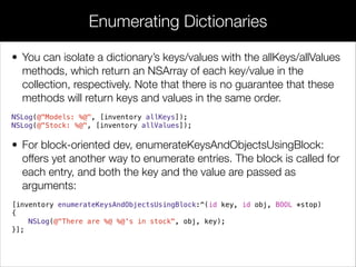 • You can isolate a dictionary’s keys/values with the allKeys/allValues
methods, which return an NSArray of each key/value in the
collection, respectively. Note that there is no guarantee that these
methods will return keys and values in the same order.
NSLog(@"Models: %@", [inventory allKeys]);
NSLog(@"Stock: %@", [inventory allValues]);
• For block-oriented dev, enumerateKeysAndObjectsUsingBlock:
offers yet another way to enumerate entries. The block is called for
each entry, and both the key and the value are passed as
arguments:
[inventory enumerateKeysAndObjectsUsingBlock:^(id key, id obj, BOOL *stop)
{
NSLog(@"There are %@ %@'s in stock", obj, key);
}];
Enumerating Dictionaries
 