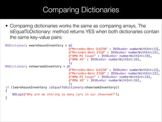 • Comparing dictionaries works the same as comparing arrays. The
isEqualToDictionary: method returns YES when both dictionaries contain
the same key-value pairs:
NSDictionary *warehouseInventory = @{
@"Mercedes-Benz SLK250" : [NSNumber numberWithInt:13],
@"Mercedes-Benz E350" : [NSNumber numberWithInt:22],
@"BMW M3 Coupe" : [NSNumber numberWithInt:19],
@"BMW X6" : [NSNumber numberWithInt:16],
};
NSDictionary *showroomInventory = @{
@"Mercedes-Benz SLK250" : [NSNumber numberWithInt:13],
@"Mercedes-Benz E350" : [NSNumber numberWithInt:22],
@"BMW M3 Coupe" : [NSNumber numberWithInt:19],
@"BMW X6" : [NSNumber numberWithInt:16],
};
if ([warehouseInventory isEqualToDictionary:showroomInventory])
{
NSLog(@"Why are we storing so many cars in our showroom?");
}
Comparing Dictionaries
 