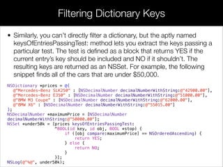 • Similarly, you can’t directly ﬁlter a dictionary, but the aptly named
keysOfEntriesPassingTest: method lets you extract the keys passing a
particular test. The test is deﬁned as a block that returns YES if the
current entry’s key should be included and NO if it shouldn’t. The
resulting keys are returned as an NSSet. For example, the following
snippet ﬁnds all of the cars that are under $50,000.
NSDictionary *prices = @{
@"Mercedes-Benz SLK250" : [NSDecimalNumber decimalNumberWithString:@"42900.00"],
@"Mercedes-Benz E350" : [NSDecimalNumber decimalNumberWithString:@"51000.00"],
@"BMW M3 Coupe" : [NSDecimalNumber decimalNumberWithString:@"62000.00"],
@"BMW X6" : [NSDecimalNumber decimalNumberWithString:@"55015.00"]
};
NSDecimalNumber *maximumPrice = [NSDecimalNumber
decimalNumberWithString:@"50000.00"];
NSSet *under50k = [prices keysOfEntriesPassingTest:
^BOOL(id key, id obj, BOOL *stop) {
if ([obj compare:maximumPrice] == NSOrderedAscending) {
return YES;
} else {
return NO;
}
}];
NSLog(@"%@", under50k);
Filtering Dictionary Keys
 